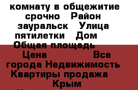 комнату в общежитие  срочно › Район ­ зауральск › Улица ­ пятилетки › Дом ­ 7 › Общая площадь ­ 12 › Цена ­ 200 000 - Все города Недвижимость » Квартиры продажа   . Крым,Красногвардейское